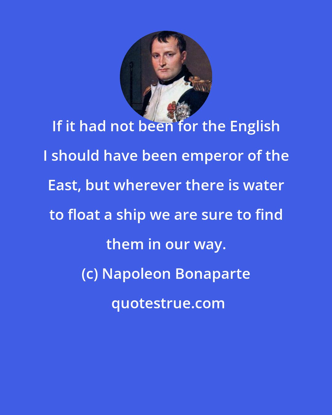 Napoleon Bonaparte: If it had not been for the English I should have been emperor of the East, but wherever there is water to float a ship we are sure to find them in our way.