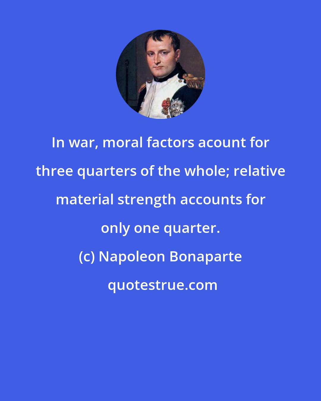 Napoleon Bonaparte: In war, moral factors acount for three quarters of the whole; relative material strength accounts for only one quarter.