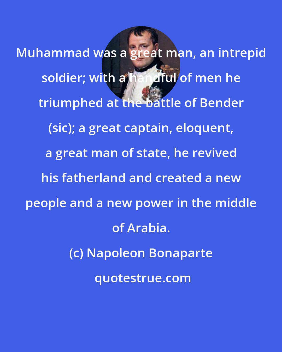 Napoleon Bonaparte: Muhammad was a great man, an intrepid soldier; with a handful of men he triumphed at the battle of Bender (sic); a great captain, eloquent, a great man of state, he revived his fatherland and created a new people and a new power in the middle of Arabia.