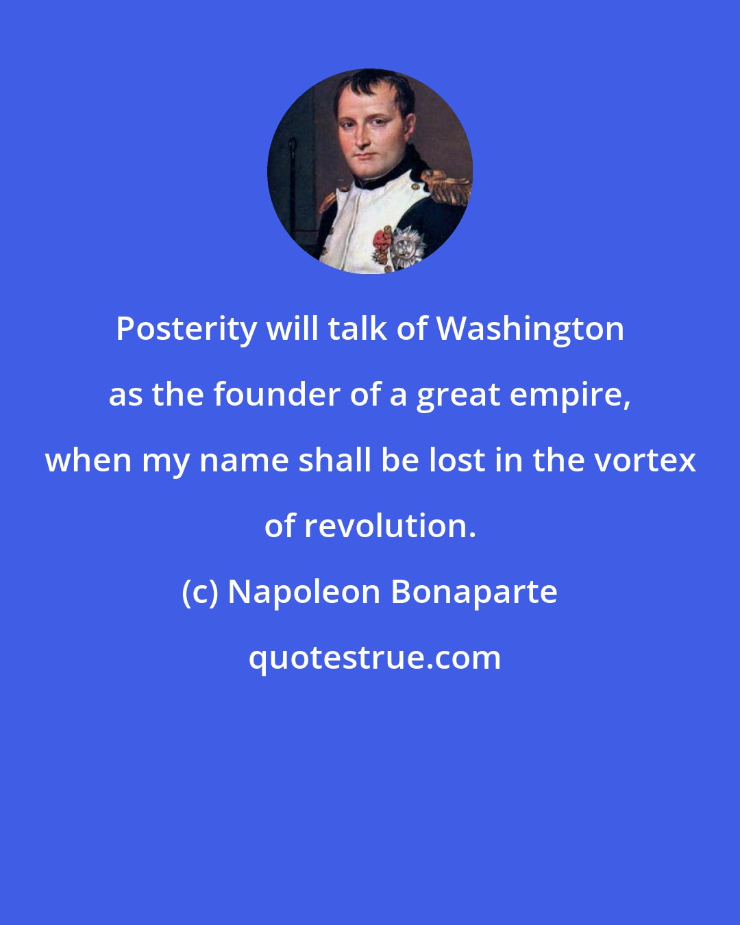 Napoleon Bonaparte: Posterity will talk of Washington as the founder of a great empire, when my name shall be lost in the vortex of revolution.