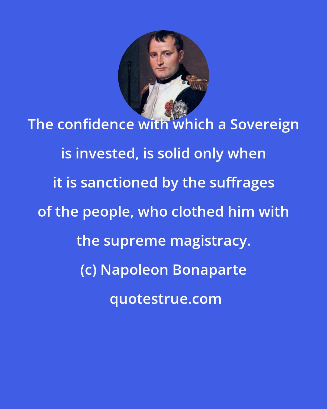 Napoleon Bonaparte: The confidence with which a Sovereign is invested, is solid only when it is sanctioned by the suffrages of the people, who clothed him with the supreme magistracy.