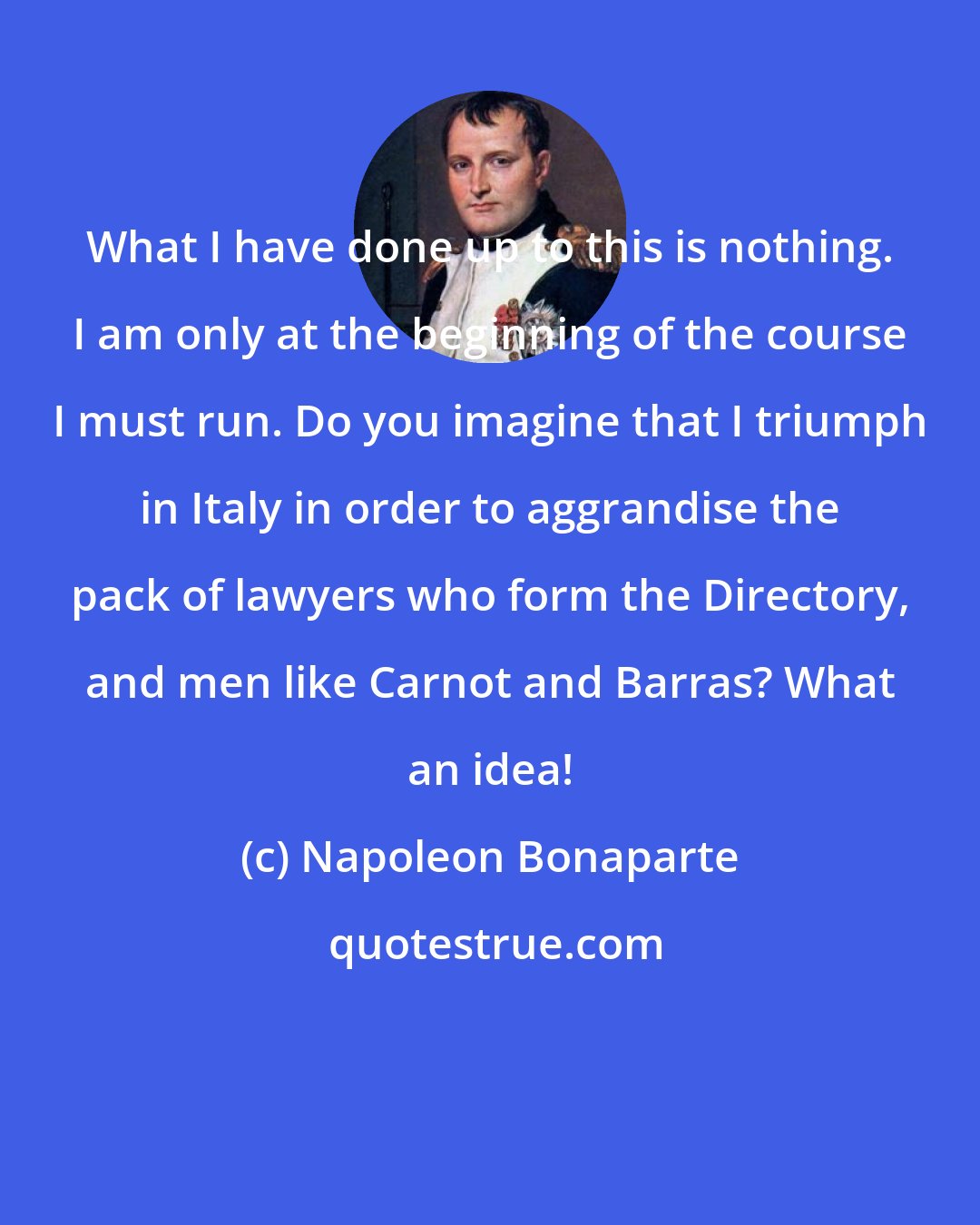 Napoleon Bonaparte: What I have done up to this is nothing. I am only at the beginning of the course I must run. Do you imagine that I triumph in Italy in order to aggrandise the pack of lawyers who form the Directory, and men like Carnot and Barras? What an idea!