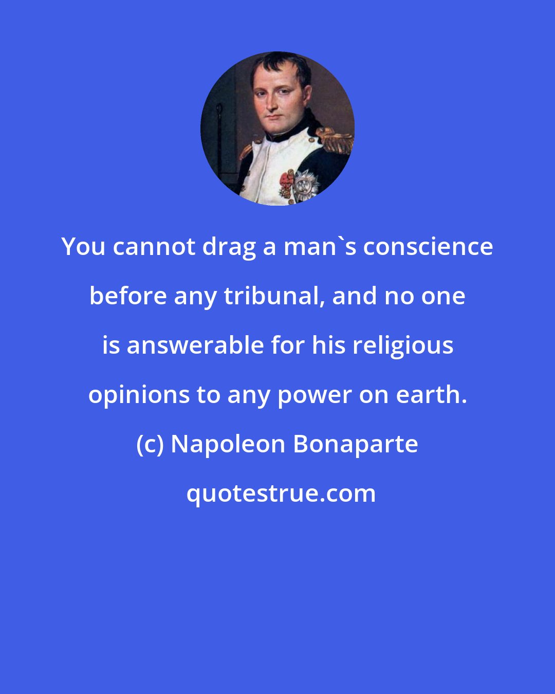 Napoleon Bonaparte: You cannot drag a man's conscience before any tribunal, and no one is answerable for his religious opinions to any power on earth.