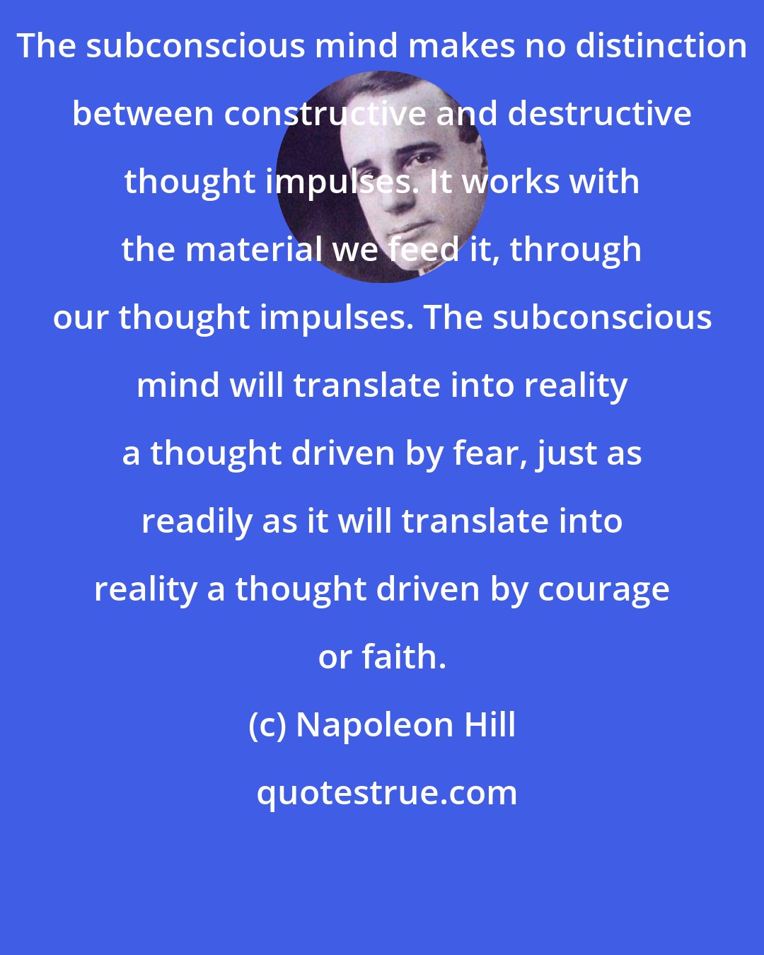 Napoleon Hill: The subconscious mind makes no distinction between constructive and destructive thought impulses. It works with the material we feed it, through our thought impulses. The subconscious mind will translate into reality a thought driven by fear, just as readily as it will translate into reality a thought driven by courage or faith.