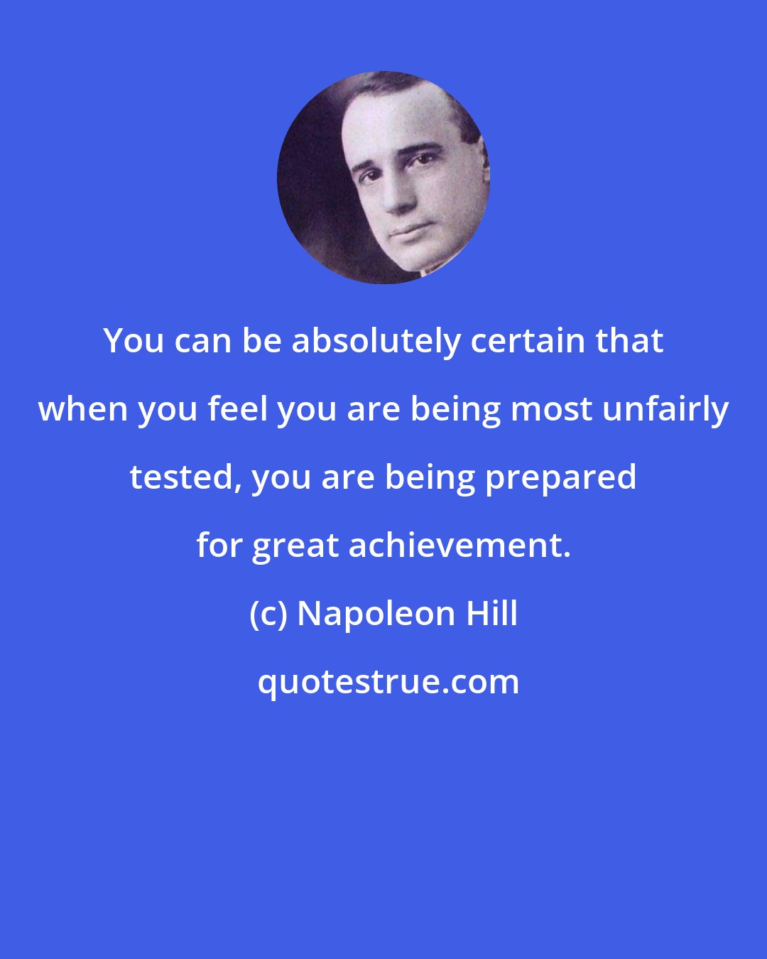 Napoleon Hill: You can be absolutely certain that when you feel you are being most unfairly tested, you are being prepared for great achievement.
