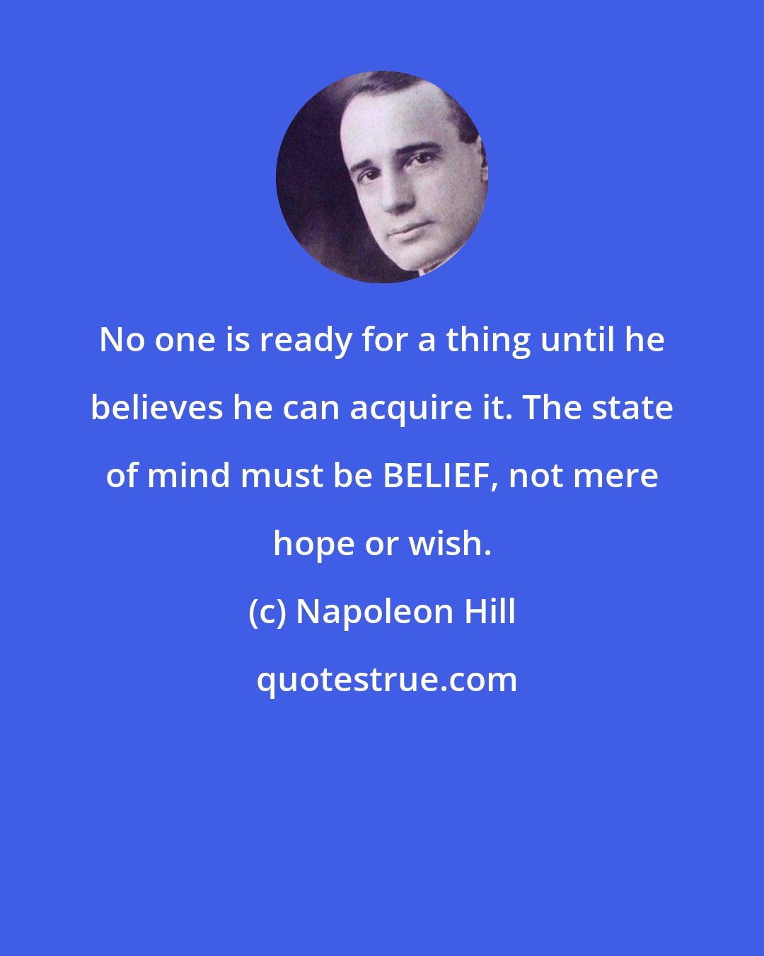 Napoleon Hill: No one is ready for a thing until he believes he can acquire it. The state of mind must be BELIEF, not mere hope or wish.