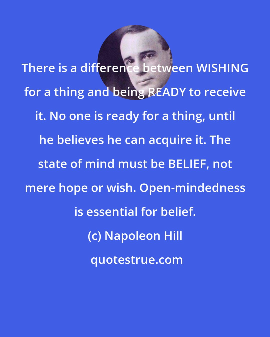 Napoleon Hill: There is a difference between WISHING for a thing and being READY to receive it. No one is ready for a thing, until he believes he can acquire it. The state of mind must be BELIEF, not mere hope or wish. Open-mindedness is essential for belief.