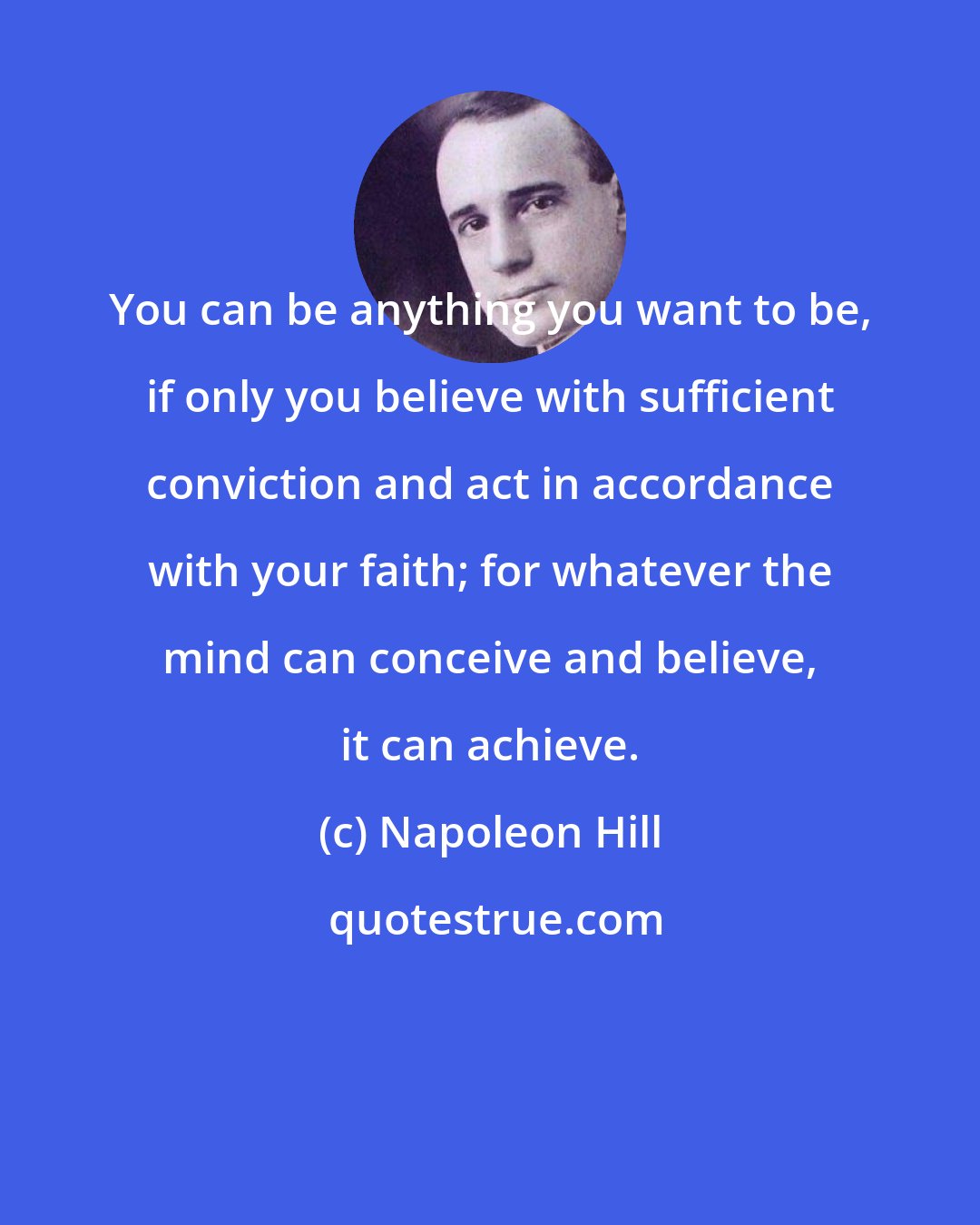 Napoleon Hill: You can be anything you want to be, if only you believe with sufficient conviction and act in accordance with your faith; for whatever the mind can conceive and believe, it can achieve.