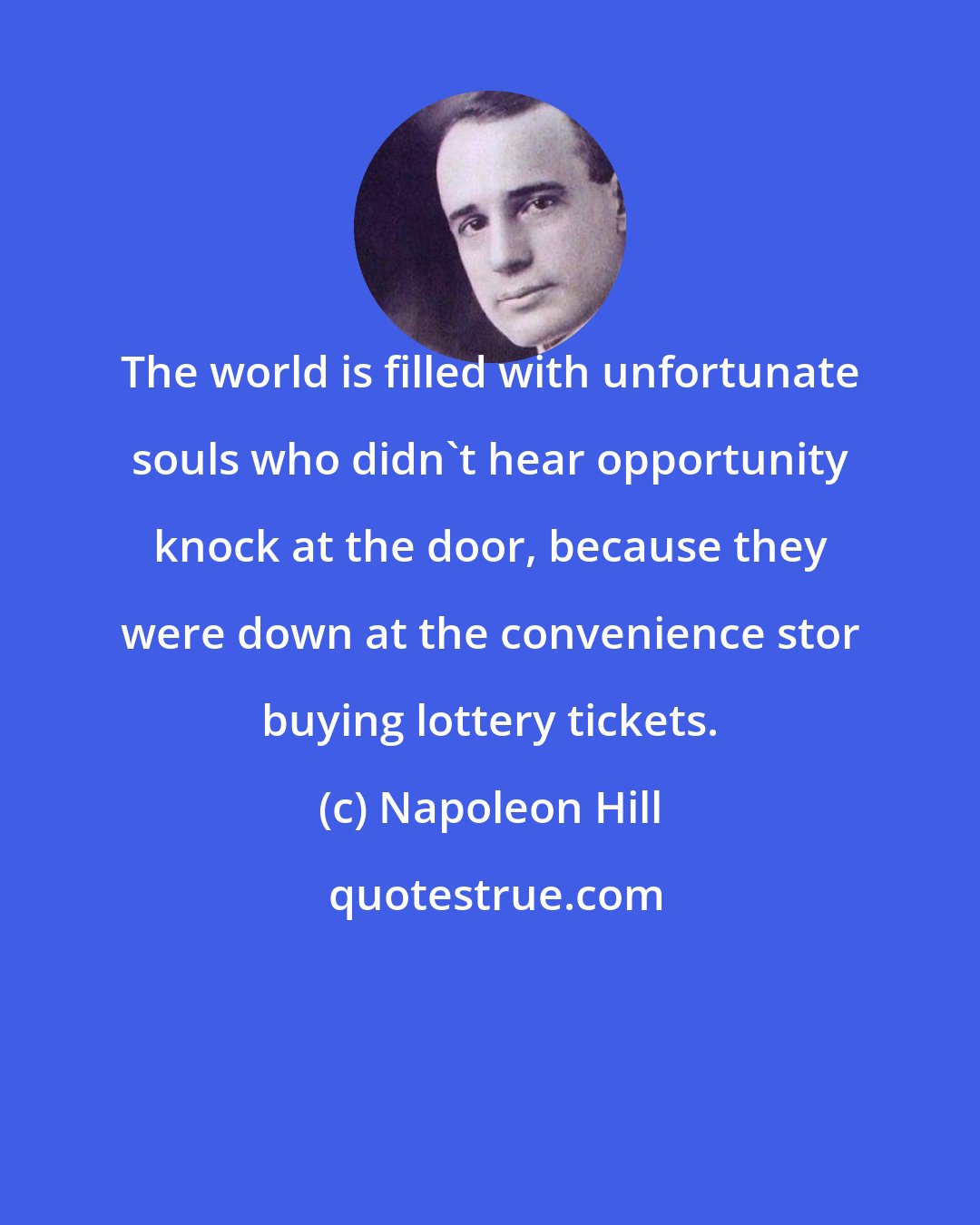 Napoleon Hill: The world is filled with unfortunate souls who didn't hear opportunity knock at the door, because they were down at the convenience stor buying lottery tickets.