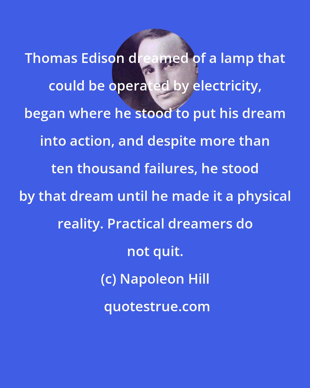 Napoleon Hill: Thomas Edison dreamed of a lamp that could be operated by electricity, began where he stood to put his dream into action, and despite more than ten thousand failures, he stood by that dream until he made it a physical reality. Practical dreamers do not quit.
