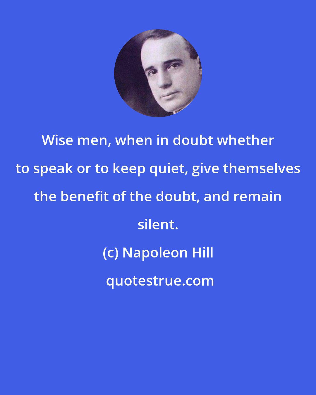 Napoleon Hill: Wise men, when in doubt whether to speak or to keep quiet, give themselves the benefit of the doubt, and remain silent.