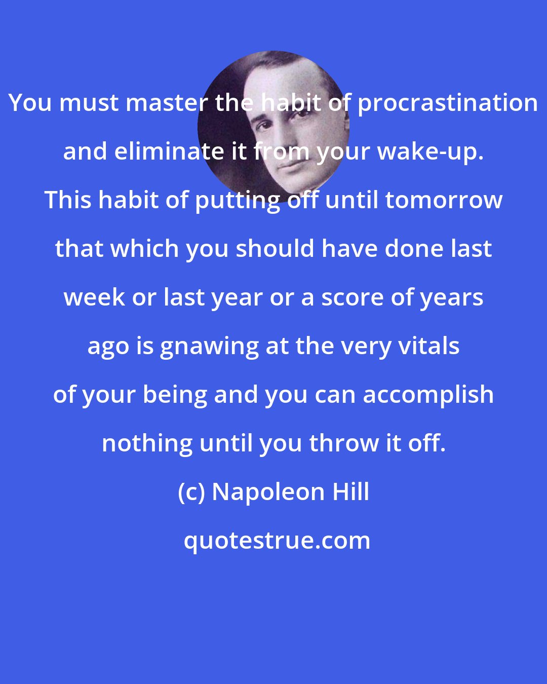 Napoleon Hill: You must master the habit of procrastination and eliminate it from your wake-up. This habit of putting off until tomorrow that which you should have done last week or last year or a score of years ago is gnawing at the very vitals of your being and you can accomplish nothing until you throw it off.