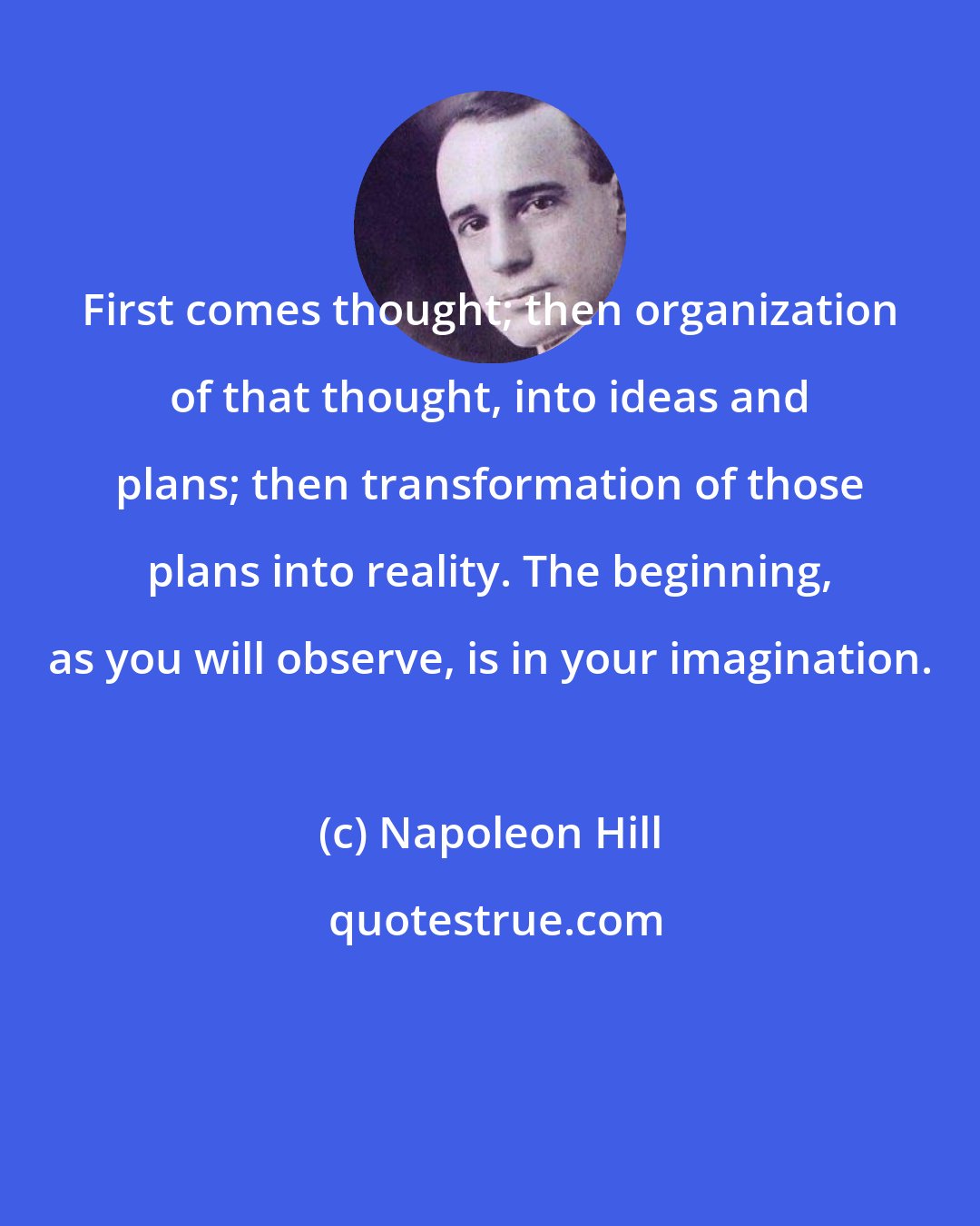 Napoleon Hill: First comes thought; then organization of that thought, into ideas and plans; then transformation of those plans into reality. The beginning, as you will observe, is in your imagination.