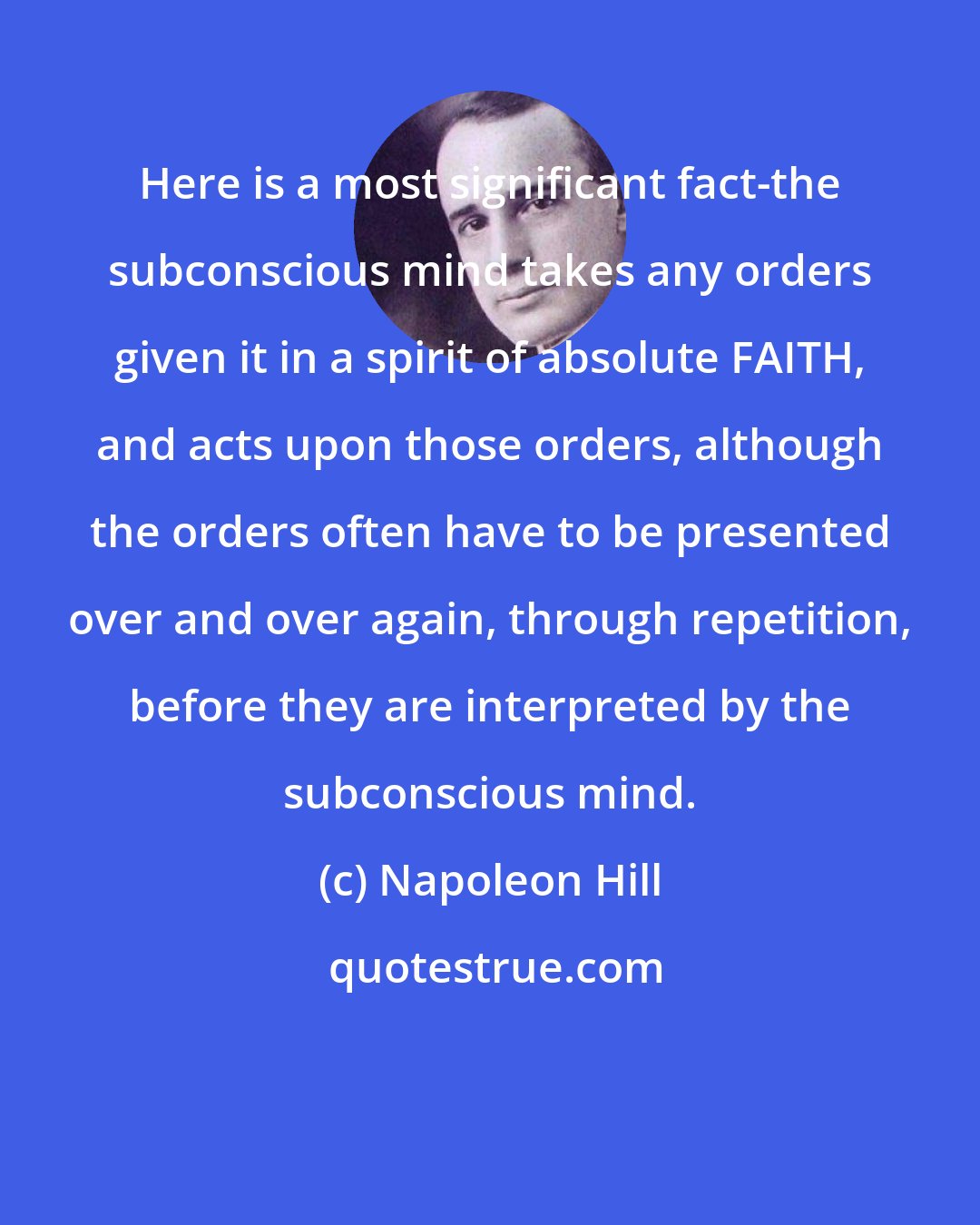 Napoleon Hill: Here is a most significant fact-the subconscious mind takes any orders given it in a spirit of absolute FAITH, and acts upon those orders, although the orders often have to be presented over and over again, through repetition, before they are interpreted by the subconscious mind.