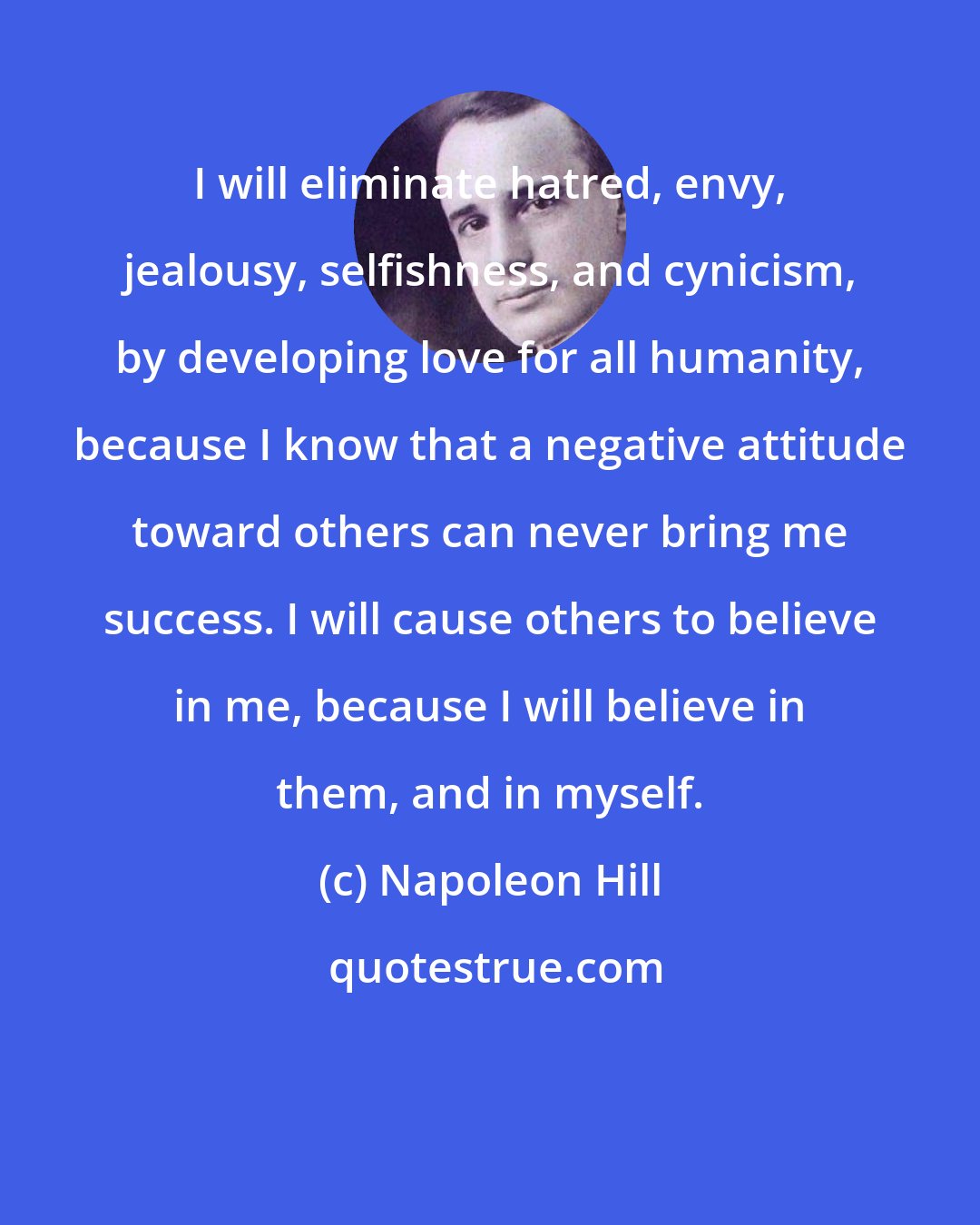 Napoleon Hill: I will eliminate hatred, envy, jealousy, selfishness, and cynicism, by developing love for all humanity, because I know that a negative attitude toward others can never bring me success. I will cause others to believe in me, because I will believe in them, and in myself.