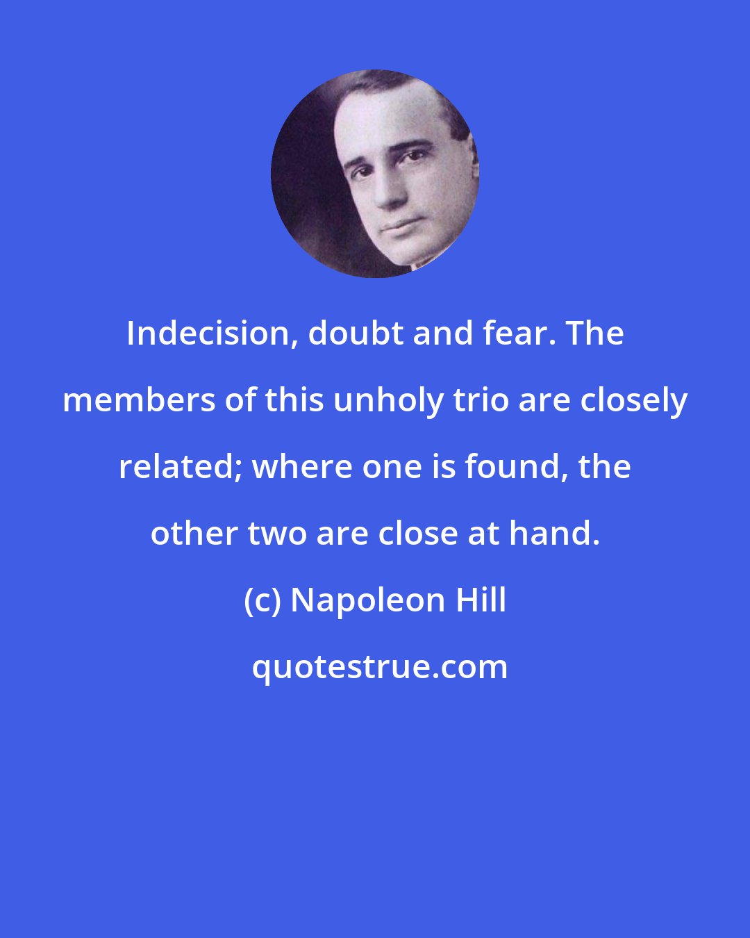 Napoleon Hill: Indecision, doubt and fear. The members of this unholy trio are closely related; where one is found, the other two are close at hand.