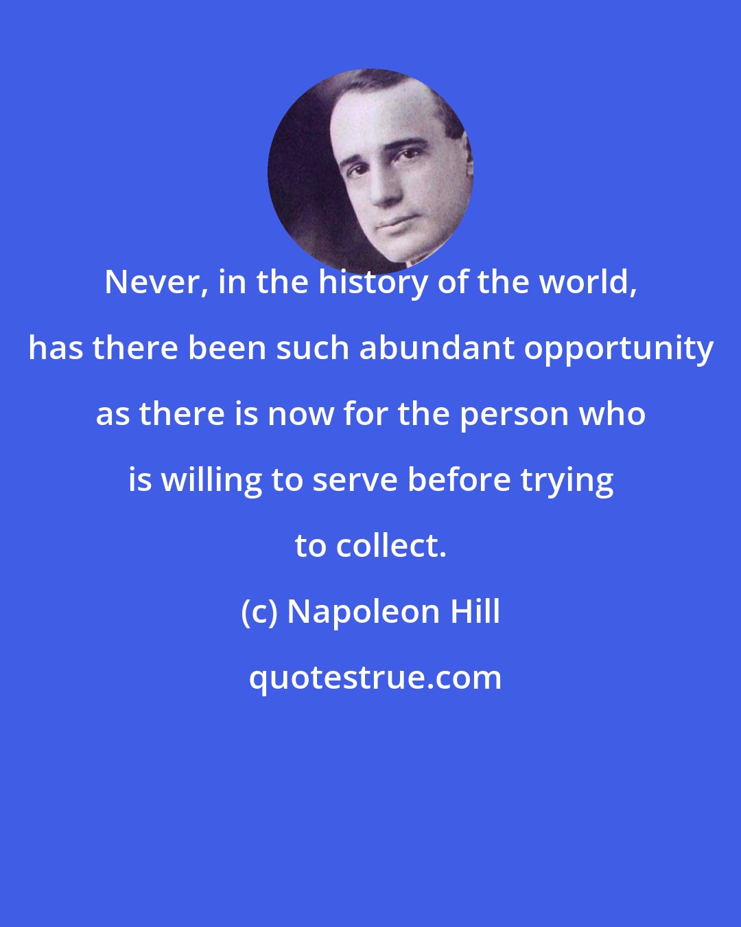 Napoleon Hill: Never, in the history of the world, has there been such abundant opportunity as there is now for the person who is willing to serve before trying to collect.