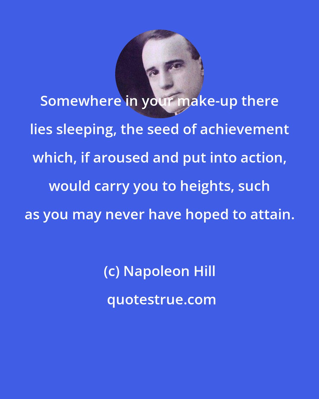 Napoleon Hill: Somewhere in your make-up there lies sleeping, the seed of achievement which, if aroused and put into action, would carry you to heights, such as you may never have hoped to attain.
