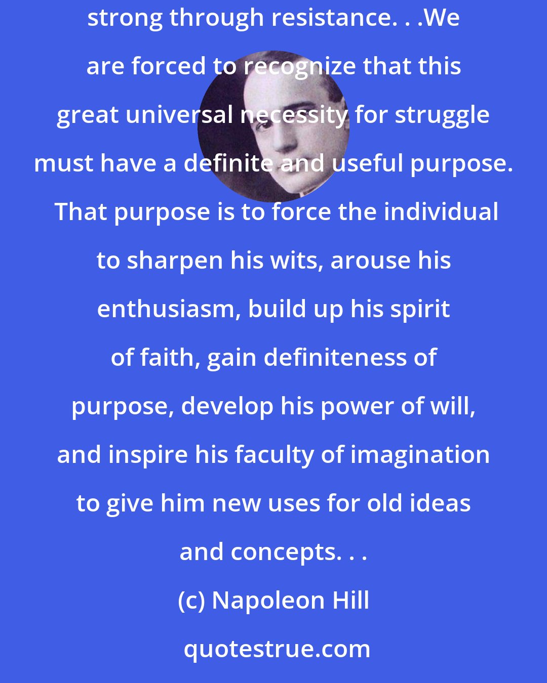 Napoleon Hill: The necessity for struggle is one of the clever devices through which nature forces individuals to expand, develop, progress, and become strong through resistance. . .We are forced to recognize that this great universal necessity for struggle must have a definite and useful purpose.  That purpose is to force the individual to sharpen his wits, arouse his enthusiasm, build up his spirit of faith, gain definiteness of purpose, develop his power of will, and inspire his faculty of imagination to give him new uses for old ideas and concepts. . .