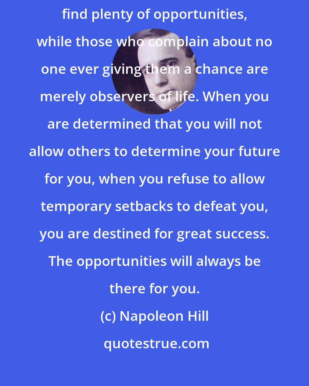 Napoleon Hill: Those who approach their jobs and careers with enthusiasm always find plenty of opportunities, while those who complain about no one ever giving them a chance are merely observers of life. When you are determined that you will not allow others to determine your future for you, when you refuse to allow temporary setbacks to defeat you, you are destined for great success. The opportunities will always be there for you.