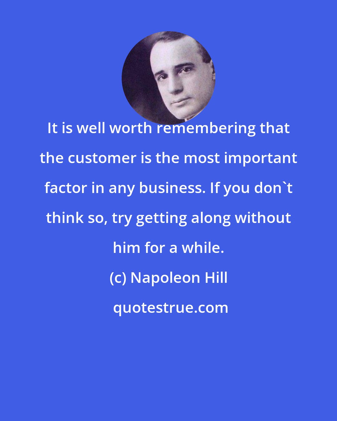 Napoleon Hill: It is well worth remembering that the customer is the most important factor in any business. If you don't think so, try getting along without him for a while.