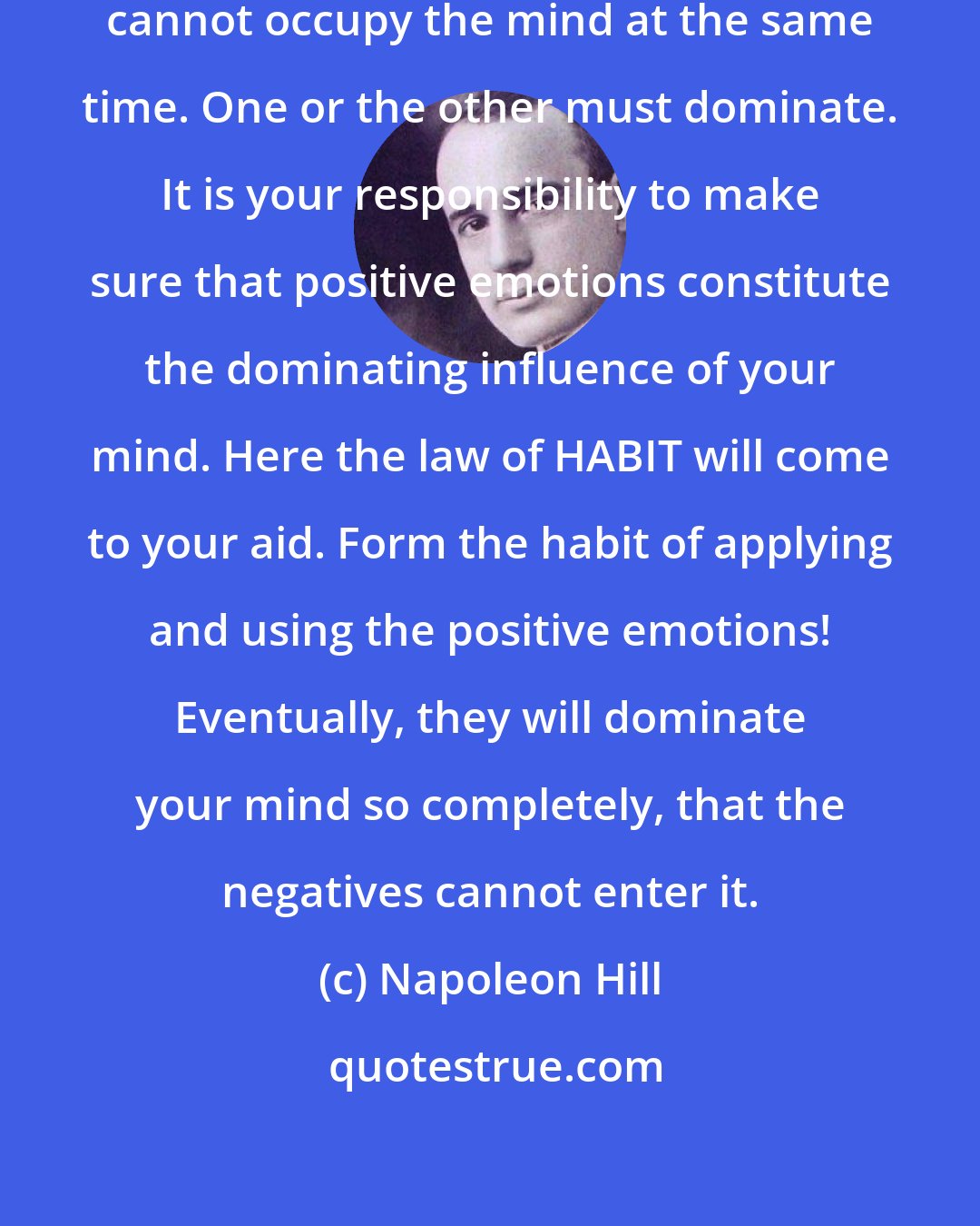 Napoleon Hill: Positive and negative emotions cannot occupy the mind at the same time. One or the other must dominate. It is your responsibility to make sure that positive emotions constitute the dominating influence of your mind. Here the law of HABIT will come to your aid. Form the habit of applying and using the positive emotions! Eventually, they will dominate your mind so completely, that the negatives cannot enter it.