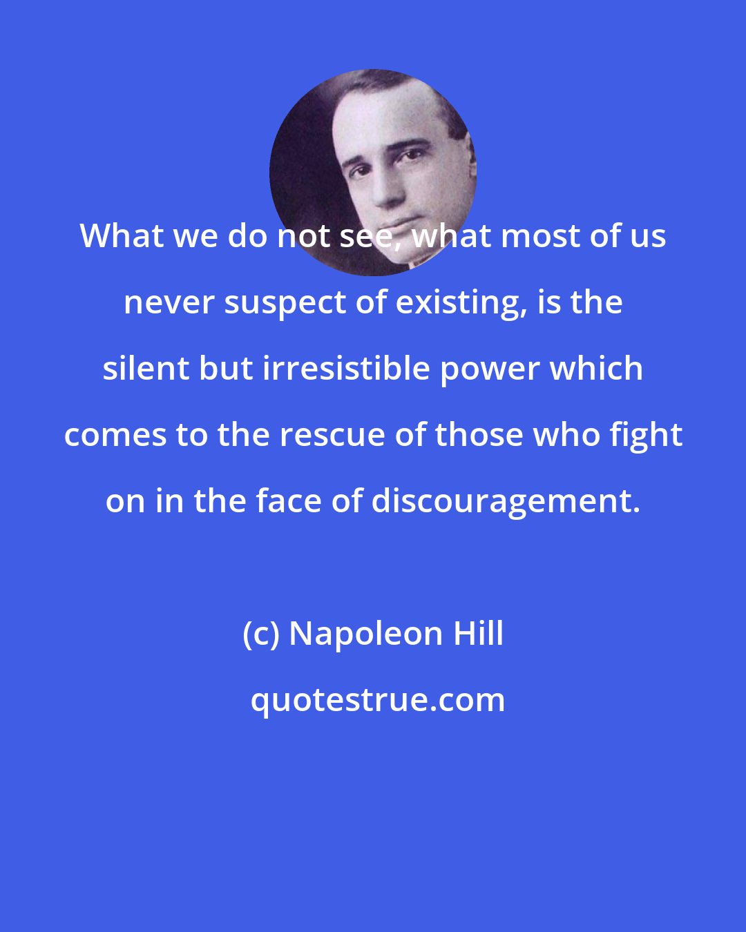 Napoleon Hill: What we do not see, what most of us never suspect of existing, is the silent but irresistible power which comes to the rescue of those who fight on in the face of discouragement.