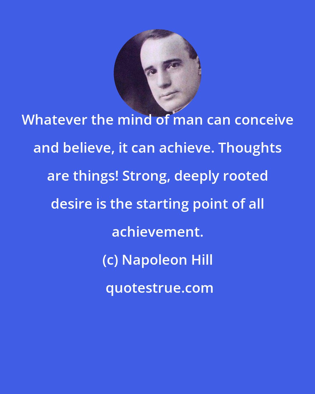 Napoleon Hill: Whatever the mind of man can conceive and believe, it can achieve. Thoughts are things! Strong, deeply rooted desire is the starting point of all achievement.