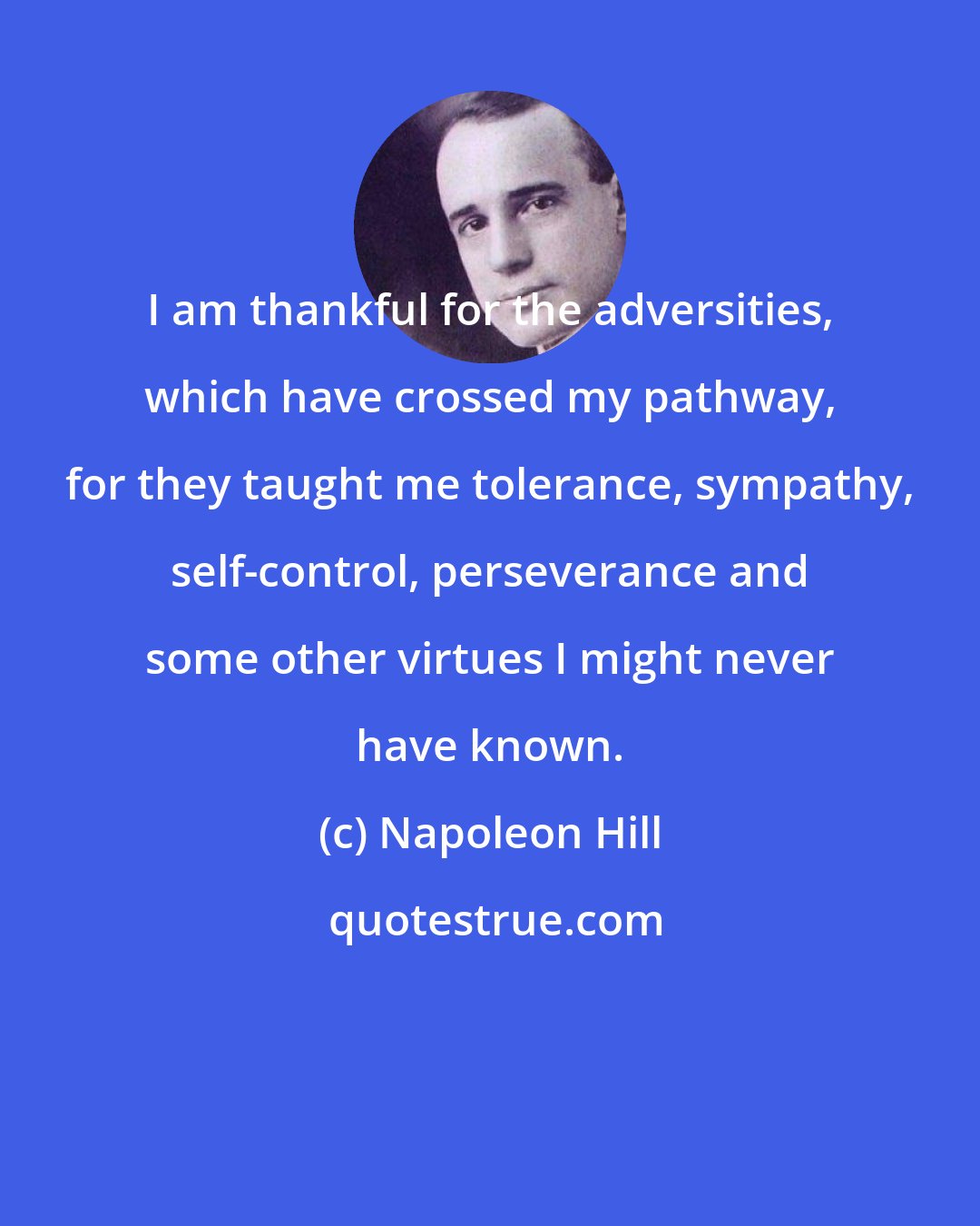 Napoleon Hill: I am thankful for the adversities, which have crossed my pathway, for they taught me tolerance, sympathy, self-control, perseverance and some other virtues I might never have known.