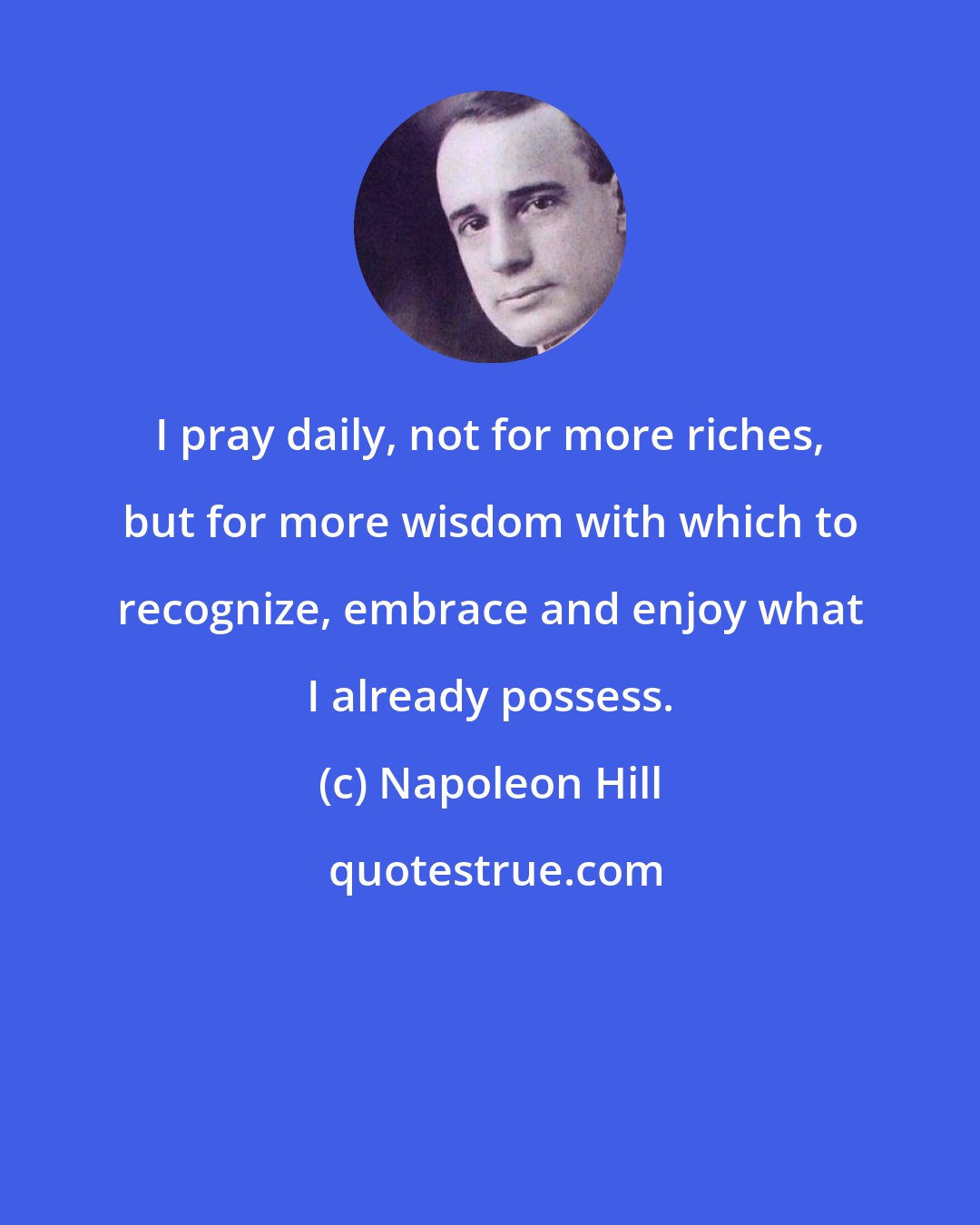 Napoleon Hill: I pray daily, not for more riches, but for more wisdom with which to recognize, embrace and enjoy what I already possess.