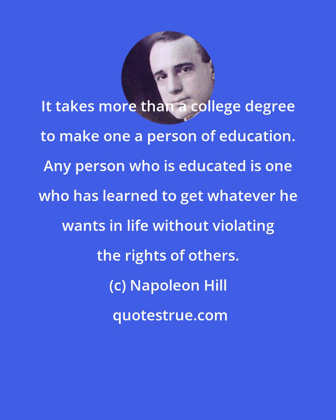 Napoleon Hill: It takes more than a college degree to make one a person of education. Any person who is educated is one who has learned to get whatever he wants in life without violating the rights of others.
