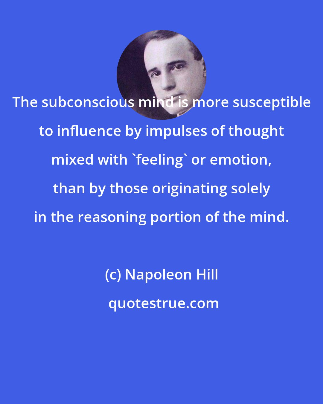 Napoleon Hill: The subconscious mind is more susceptible to influence by impulses of thought mixed with 'feeling' or emotion, than by those originating solely in the reasoning portion of the mind.