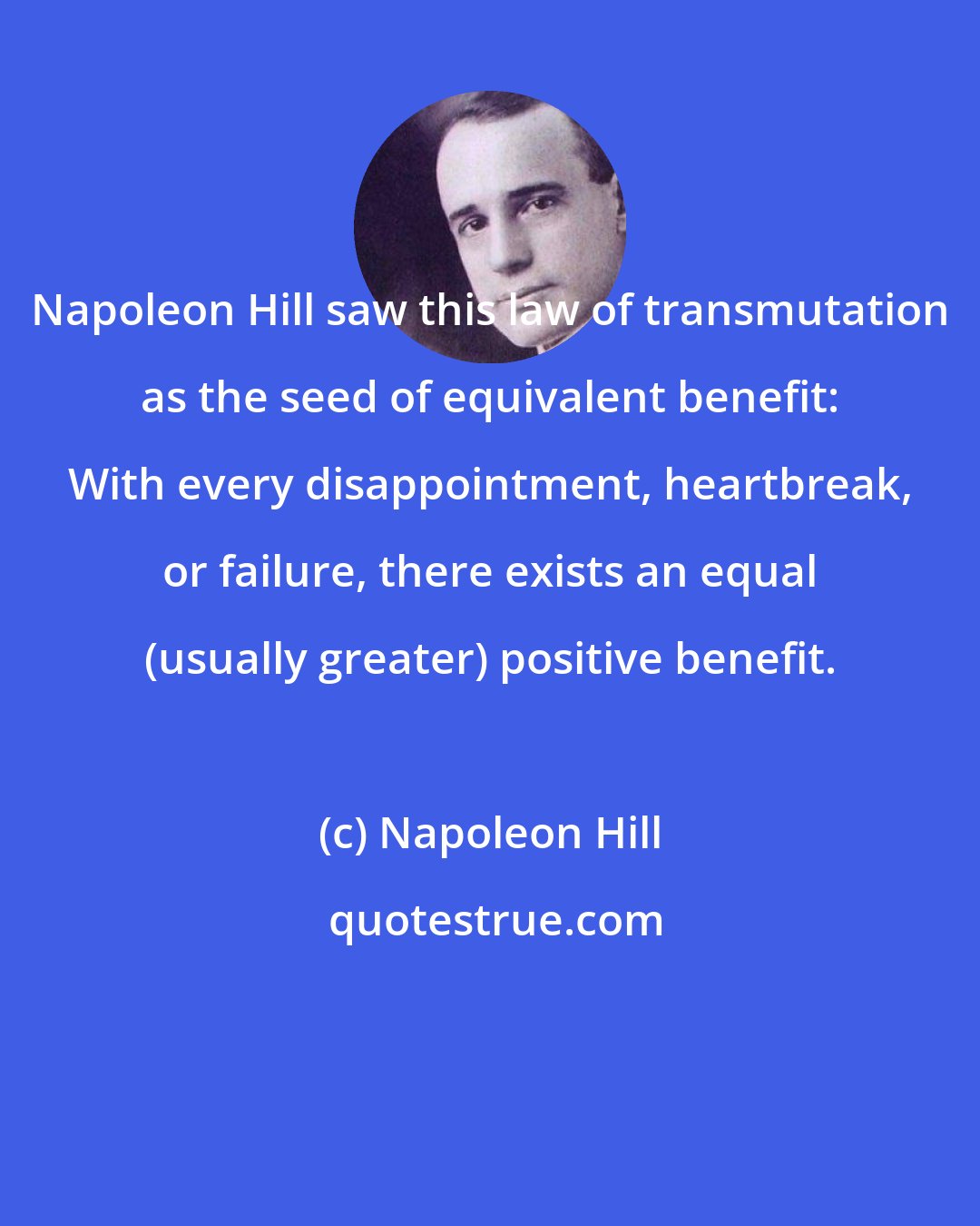 Napoleon Hill: Napoleon Hill saw this law of transmutation as the seed of equivalent benefit: With every disappointment, heartbreak, or failure, there exists an equal (usually greater) positive benefit.