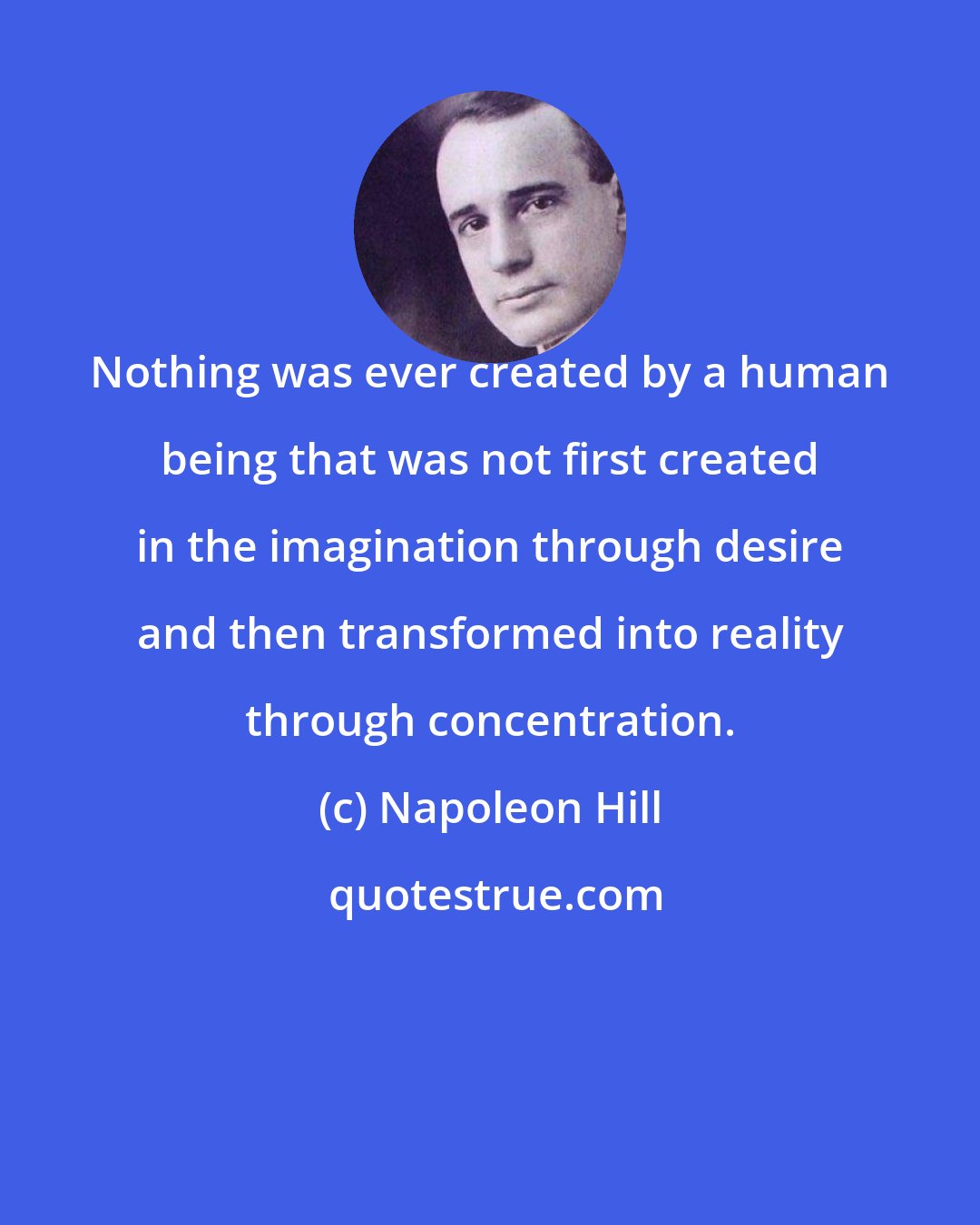 Napoleon Hill: Nothing was ever created by a human being that was not first created in the imagination through desire and then transformed into reality through concentration.