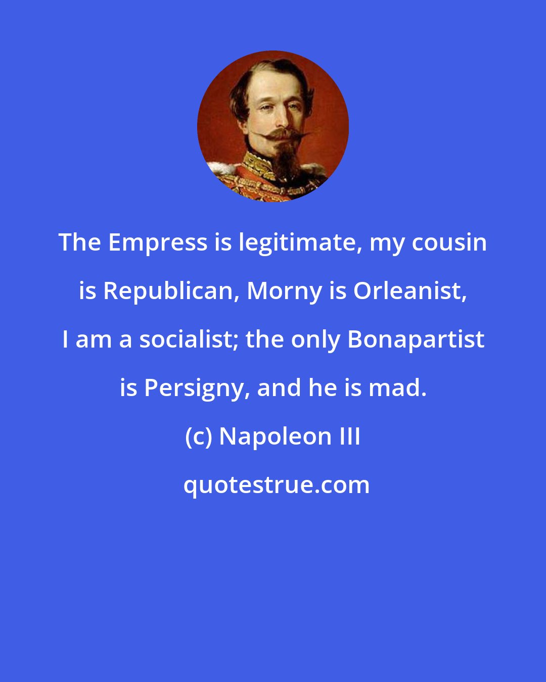 Napoleon III: The Empress is legitimate, my cousin is Republican, Morny is Orleanist, I am a socialist; the only Bonapartist is Persigny, and he is mad.