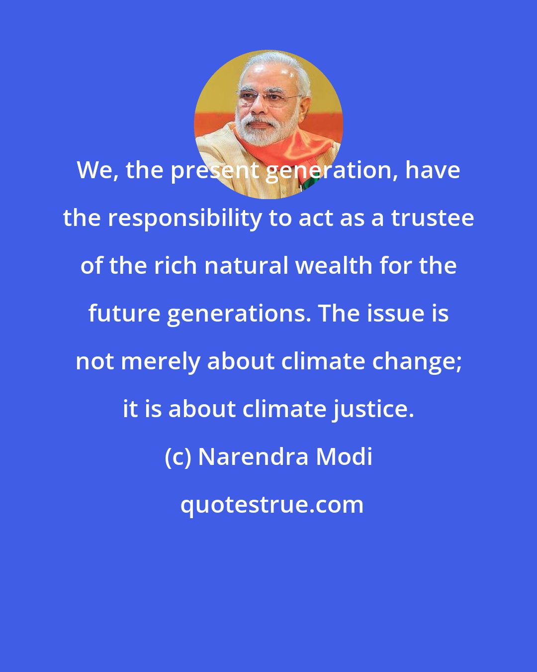 Narendra Modi: We, the present generation, have the responsibility to act as a trustee of the rich natural wealth for the future generations. The issue is not merely about climate change; it is about climate justice.