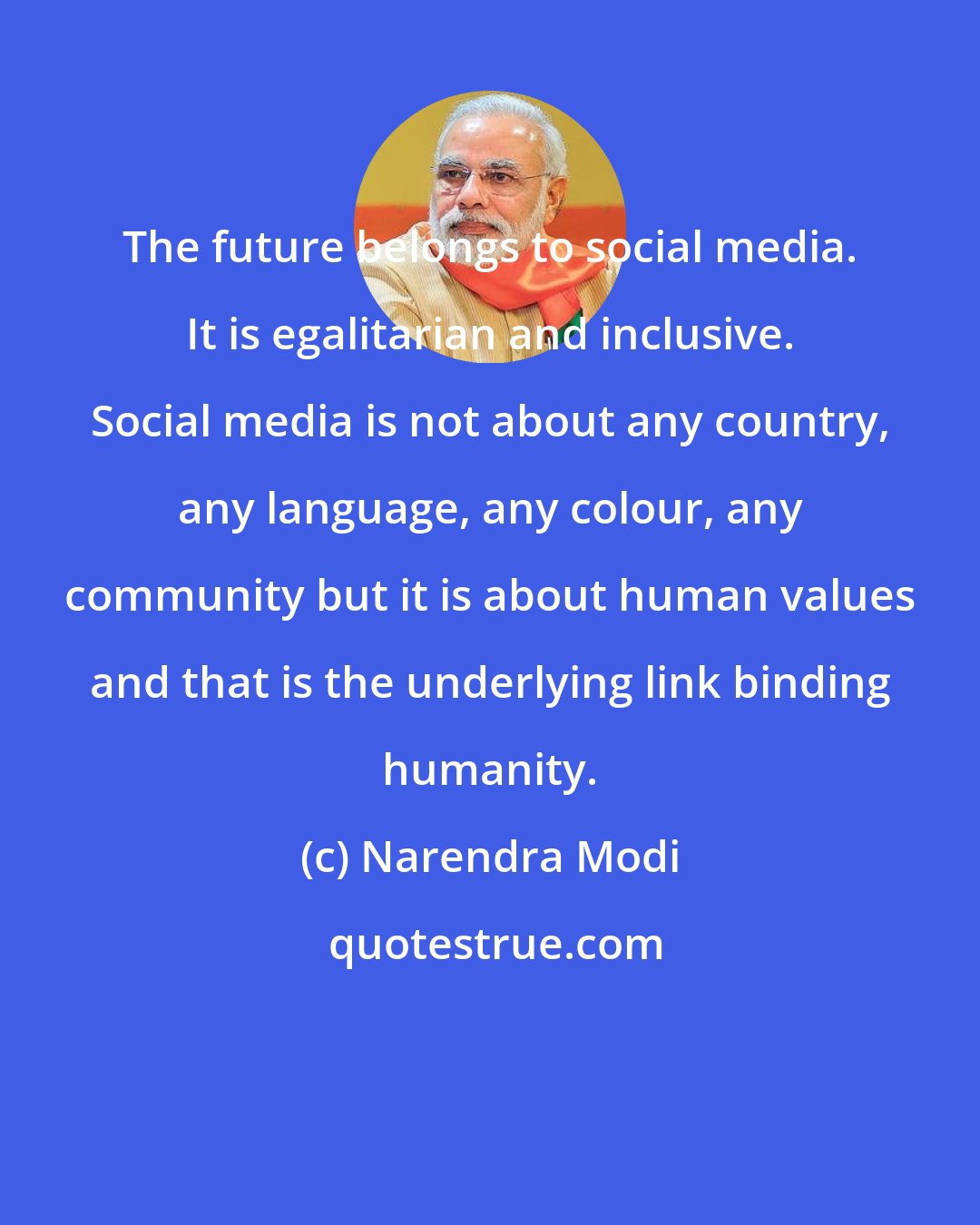 Narendra Modi: The future belongs to social media. It is egalitarian and inclusive. Social media is not about any country, any language, any colour, any community but it is about human values and that is the underlying link binding humanity.