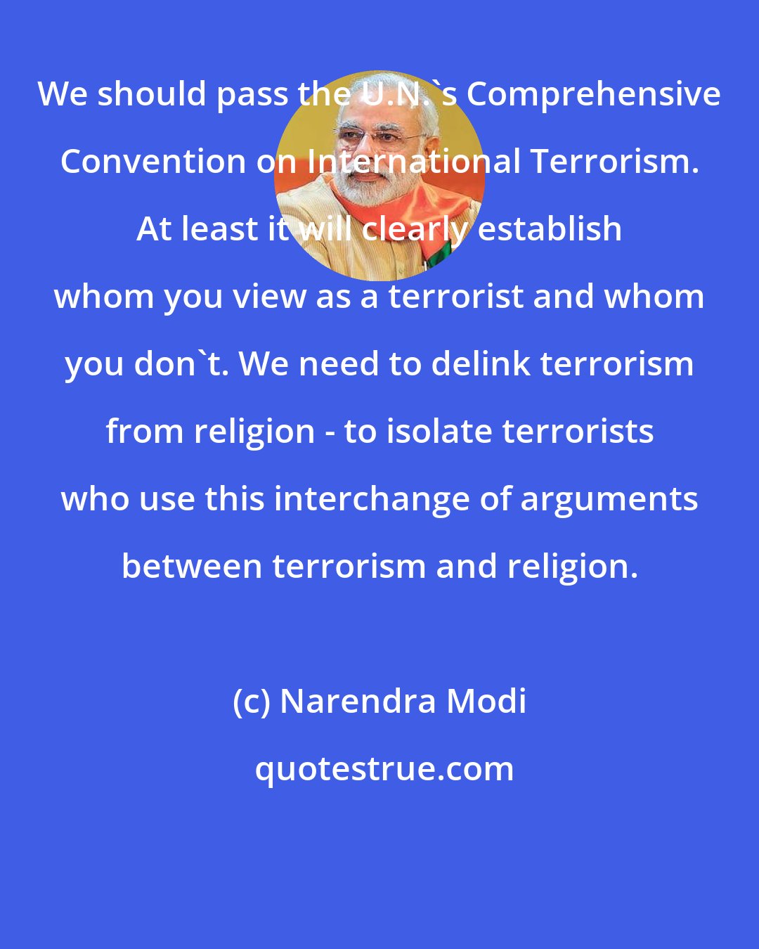 Narendra Modi: We should pass the U.N.'s Comprehensive Convention on International Terrorism. At least it will clearly establish whom you view as a terrorist and whom you don't. We need to delink terrorism from religion - to isolate terrorists who use this interchange of arguments between terrorism and religion.