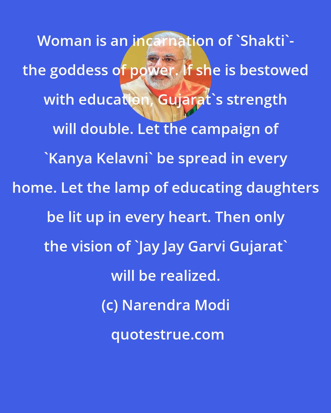 Narendra Modi: Woman is an incarnation of 'Shakti'- the goddess of power. If she is bestowed with education, Gujarat's strength will double. Let the campaign of 'Kanya Kelavni' be spread in every home. Let the lamp of educating daughters be lit up in every heart. Then only the vision of 'Jay Jay Garvi Gujarat' will be realized.