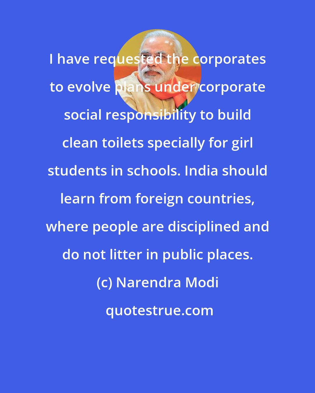 Narendra Modi: I have requested the corporates to evolve plans under corporate social responsibility to build clean toilets specially for girl students in schools. India should learn from foreign countries, where people are disciplined and do not litter in public places.