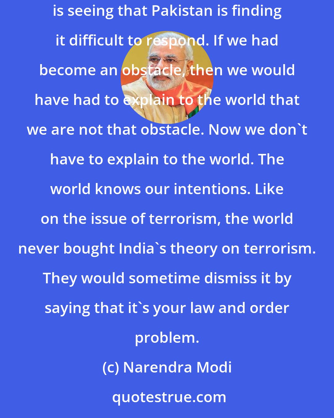 Narendra Modi: Now I don't have to explain to the world about India's position. The world is unanimously appreciating India's position. And the world is seeing that Pakistan is finding it difficult to respond. If we had become an obstacle, then we would have had to explain to the world that we are not that obstacle. Now we don't have to explain to the world. The world knows our intentions. Like on the issue of terrorism, the world never bought India's theory on terrorism. They would sometime dismiss it by saying that it's your law and order problem.