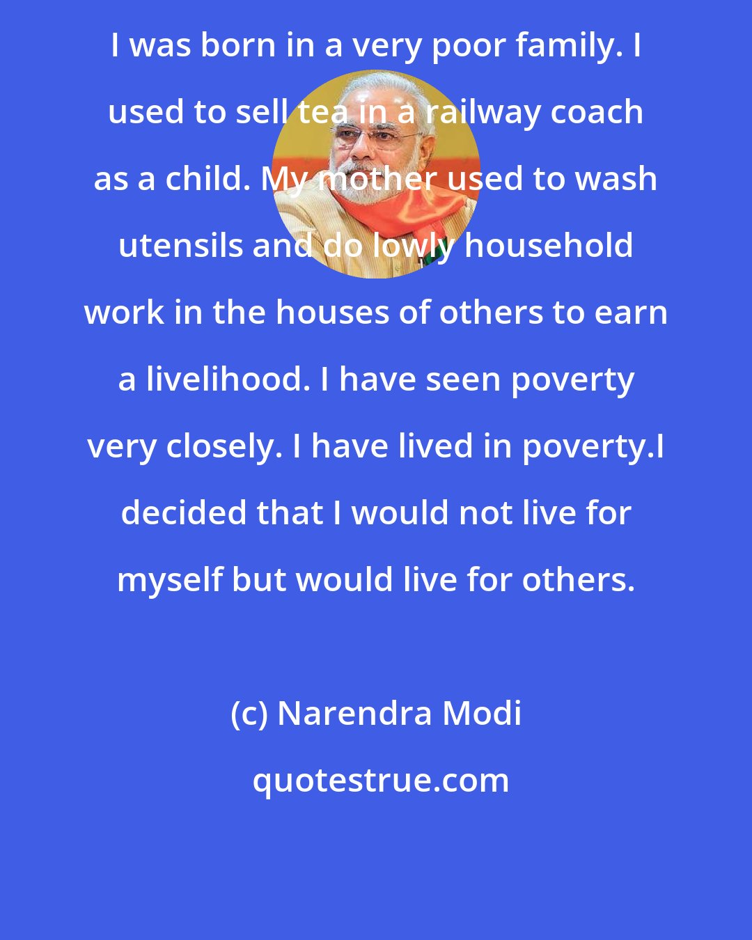 Narendra Modi: I was born in a very poor family. I used to sell tea in a railway coach as a child. My mother used to wash utensils and do lowly household work in the houses of others to earn a livelihood. I have seen poverty very closely. I have lived in poverty.I decided that I would not live for myself but would live for others.