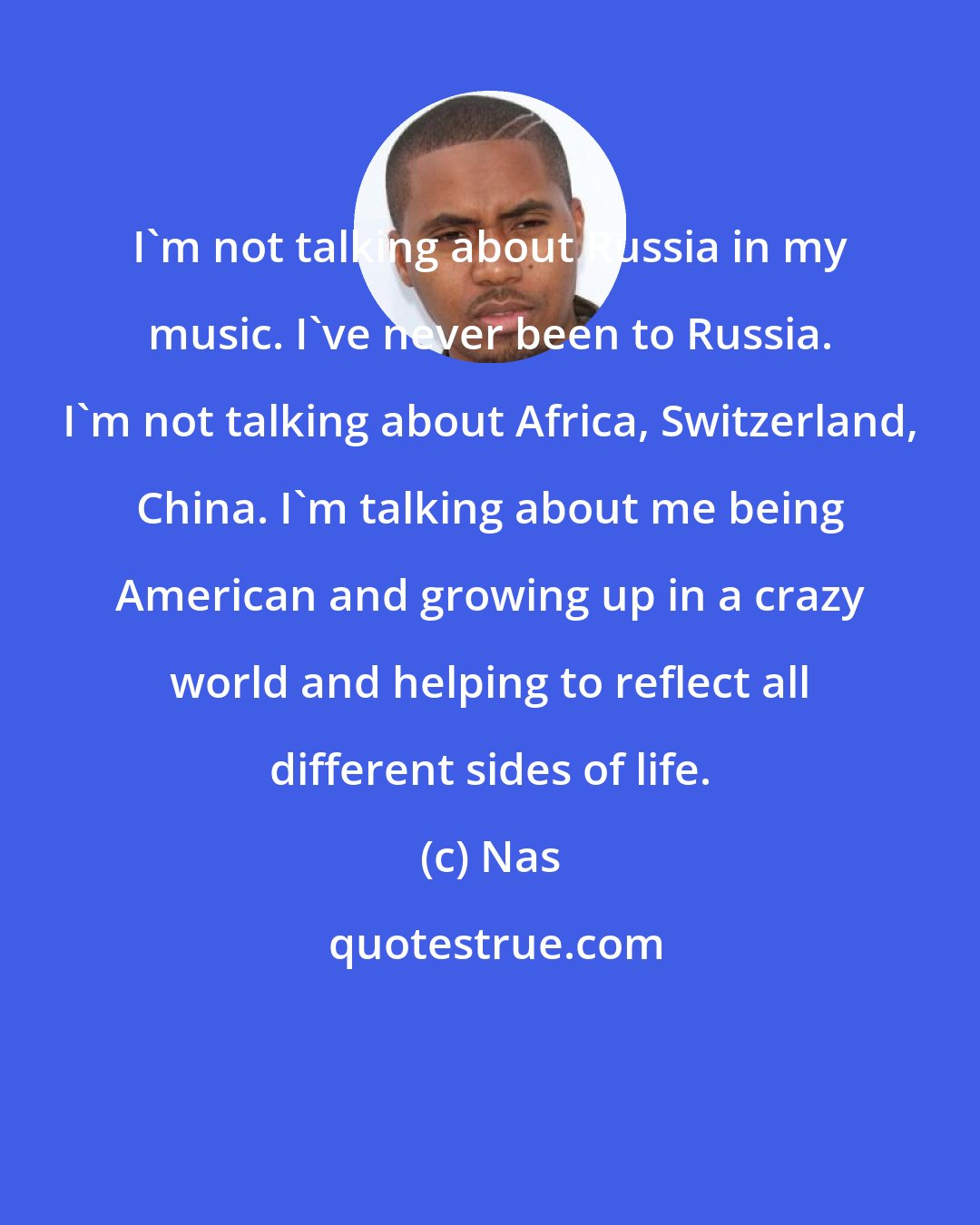 Nas: I'm not talking about Russia in my music. I've never been to Russia. I'm not talking about Africa, Switzerland, China. I'm talking about me being American and growing up in a crazy world and helping to reflect all different sides of life.