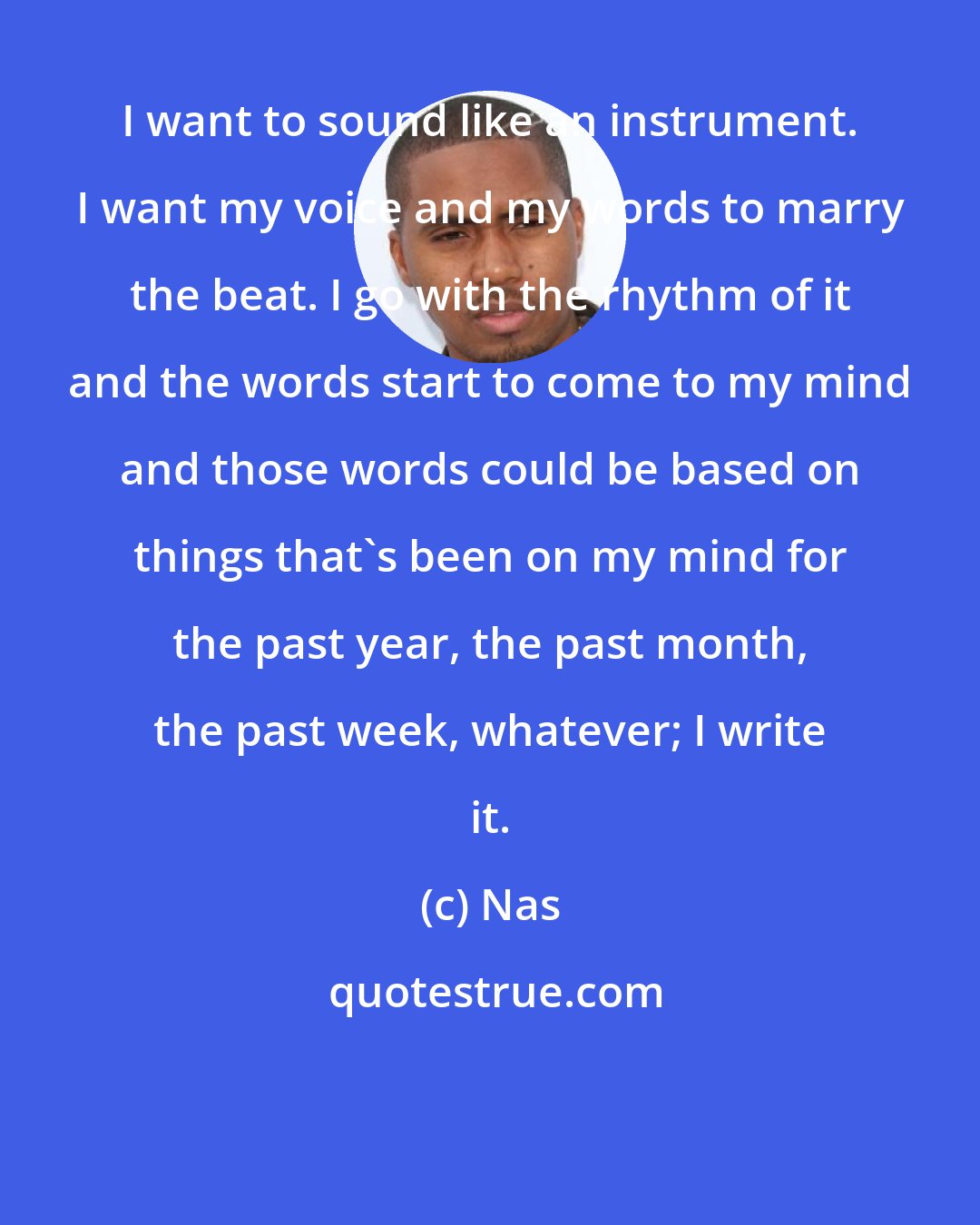 Nas: I want to sound like an instrument. I want my voice and my words to marry the beat. I go with the rhythm of it and the words start to come to my mind and those words could be based on things that's been on my mind for the past year, the past month, the past week, whatever; I write it.