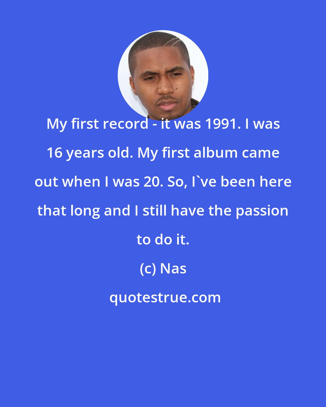 Nas: My first record - it was 1991. I was 16 years old. My first album came out when I was 20. So, I've been here that long and I still have the passion to do it.
