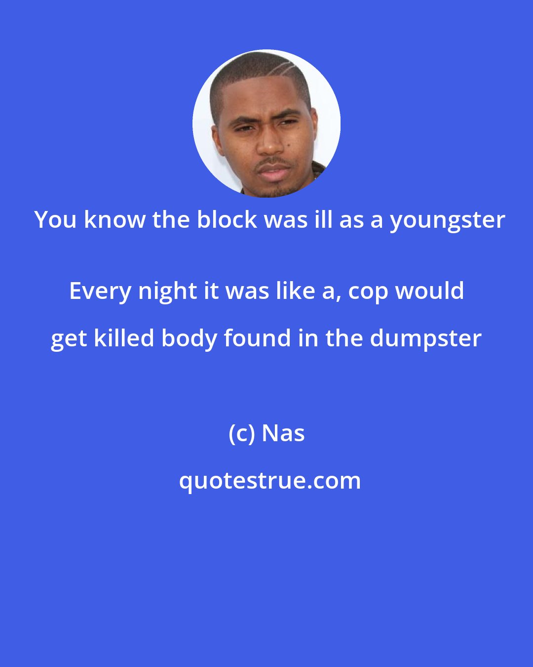 Nas: You know the block was ill as a youngster
 Every night it was like a, cop would get killed body found in the dumpster