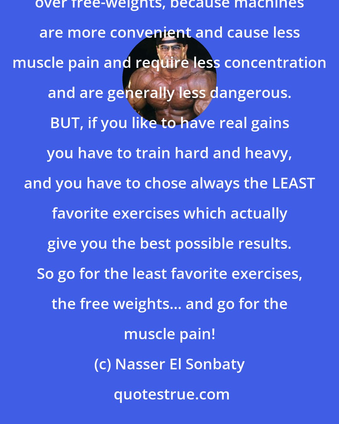 Nasser El Sonbaty: I don't have a favorite body part nor do I have a favorite exercise. Everyone who is honest prefers machines over free-weights, because machines are more convenient and cause less muscle pain and require less concentration and are generally less dangerous. BUT, if you like to have real gains you have to train hard and heavy, and you have to chose always the LEAST favorite exercises which actually give you the best possible results. So go for the least favorite exercises, the free weights... and go for the muscle pain!