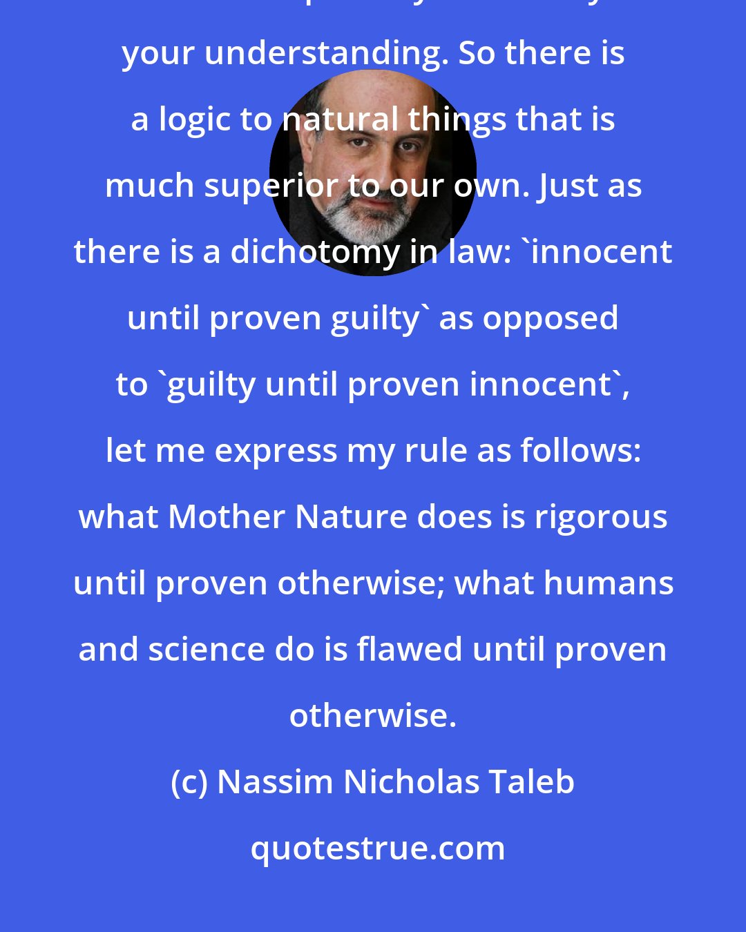 Nassim Nicholas Taleb: If there is something in nature you don't understand, odds are it makes sense in a deeper way that is beyond your understanding. So there is a logic to natural things that is much superior to our own. Just as there is a dichotomy in law: 'innocent until proven guilty' as opposed to 'guilty until proven innocent', let me express my rule as follows: what Mother Nature does is rigorous until proven otherwise; what humans and science do is flawed until proven otherwise.