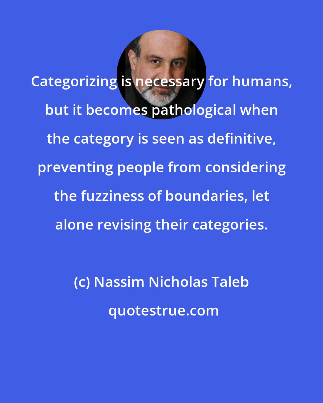 Nassim Nicholas Taleb: Categorizing is necessary for humans, but it becomes pathological when the category is seen as definitive, preventing people from considering the fuzziness of boundaries, let alone revising their categories.