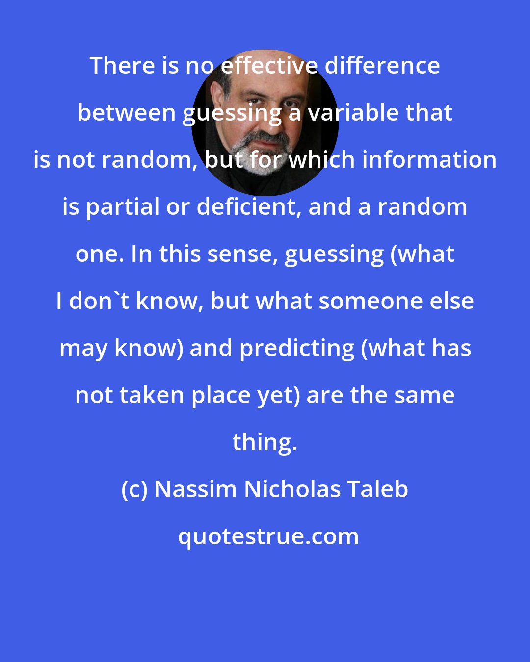 Nassim Nicholas Taleb: There is no effective difference between guessing a variable that is not random, but for which information is partial or deficient, and a random one. In this sense, guessing (what I don't know, but what someone else may know) and predicting (what has not taken place yet) are the same thing.